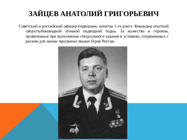  Зайцев Анатолий Григорьевич   Советский и российский офицер-подводник, капитан 1-го ранга. Командир опытной сверхглубоководной атомной подводной лодки. За мужество и героизм, проявленные при выполнении специального задания в условиях, сопряженных с риском для жизни присвоено звание Героя России. 