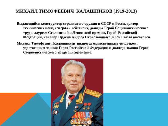 Михаил Тимофеевич Калашников (1919-2013)  Выдающийся конструктор стрелкового оружия в СССР и Росси, доктор технических наук, генерал - лейтенант, дважды Герой Социалистического труда, лауреат Сталинской и Ленинской премии, Герой Российской Федерации, кавалер Ордена Андрея Первозванного, член Союза писателей. Михаил Тимофеевич Калашников является единственным человеком, удостоенным звания Героя Российской Федерации и дважды звания Героя Социалистического труда одновременно.  