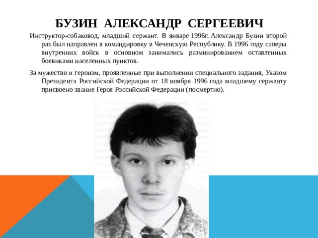 Бузин Александр Сергеевич Инструктор-собаковод, младший сержант. В январе 1996г. Александр Бузин второй раз был направлен в командировку в Чеченскую Республику. В 1996 году саперы внутренних войск в основном занимались разминированием оставленных боевиками населенных пунктов.  За мужество и героизм, проявленные при выполнении специального задания, Указом Президента Российской Федерации от 18 ноября 1996 года младшему сержанту присвоено звание Героя Российской Федерации (посмертно). 