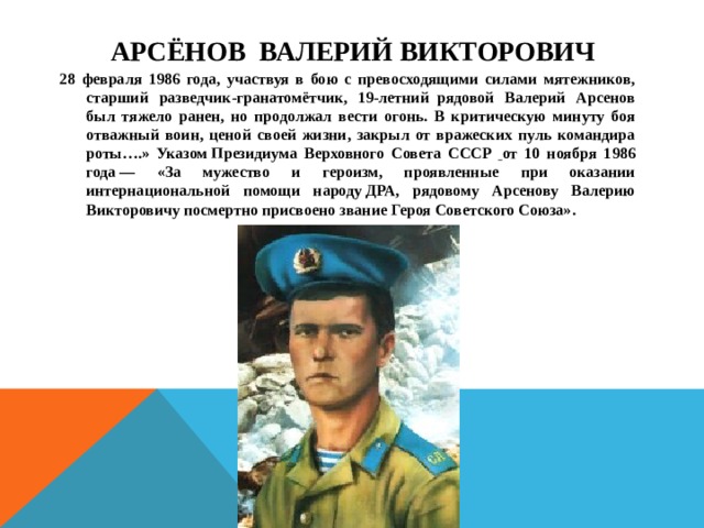  Арсёнов Валерий Викторович   28 февраля 1986 года, участвуя в бою с превосходящими силами мятежников, старший разведчик-гранатомётчик, 19-летний  рядовой Валерий Арсенов был тяжело ранен, но продолжал вести огонь. В критическую минуту боя отважный воин, ценой своей жизни, закрыл от вражеских пуль командира роты….» Указом Президиума Верховного Совета СССР  от 10 ноября 1986 года — «За мужество и героизм, проявленные при оказании интернациональной помощи народу ДРА, рядовому Арсенову Валерию Викторовичу посмертно присвоено звание Героя Советского Союза». 