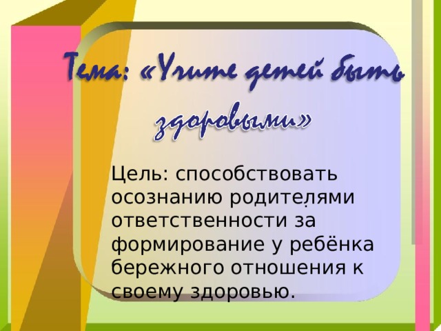 Цель: способствовать осознанию родителями ответственности за формирование у ребёнка бережного отношения к своему здоровью. . 