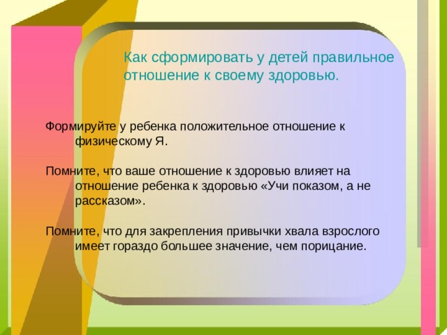 Как сформировать у детей правильное отношение к своему здоровью. Формируйте у ребенка положительное отношение к физическому Я. Помните, что ваше отношение к здоровью влияет на отношение ребенка к здоровью «Учи показом, а не рассказом». Помните, что для закрепления привычки хвала взрослого имеет гораздо большее значение, чем порицание. 