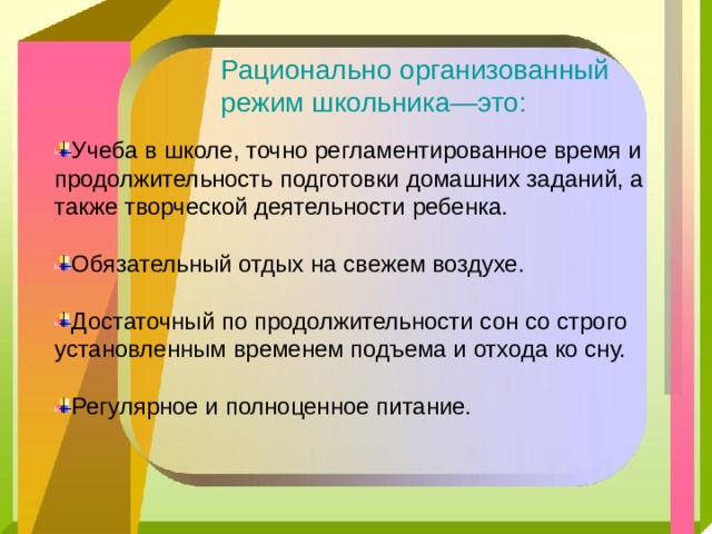 Рационально организованный режим школьника—это: Учеба в школе, точно регламентированное время и продолжительность подготовки домашних заданий, а также творческой деятельности ребенка. Обязательный отдых на свежем воздухе. Достаточный по продолжительности сон со строго установленным временем подъема и отхода ко сну. Регулярное и полноценное питание. 