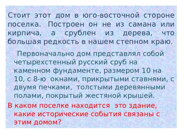 Стоит этот дом в юго-восточной стороне поселка.  Построен он не из самана или кирпича, а срублен из дерева, что большая редкость в нашем степном краю.  Первоначально дом представлял собой четырехстенный русский сруб на каменном фундаменте, размером 10 на 10, с 8-ю  окнами, прикрытыми ставнями, с двумя печками,  толстыми деревянными полами, покрытый жестяной крышей. В каком поселке находится это здание, какие исторические события связаны с этим домом? 