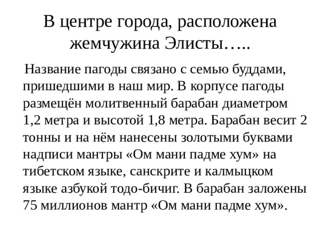 В центре города, расположена жемчужина Элисты…..  Название пагоды связано с семью буддами, пришедшими в наш мир. В корпусе пагоды размещён молитвенный барабан диаметром 1,2 метра и высотой 1,8 метра. Барабан весит 2 тонны и на нём нанесены золотыми буквами надписи мантры «Ом мани падме хум» на тибетском языке, санскрите и калмыцком языке азбукой тодо-бичиг. В барабан заложены 75 миллионов мантр «Ом мани падме хум». 