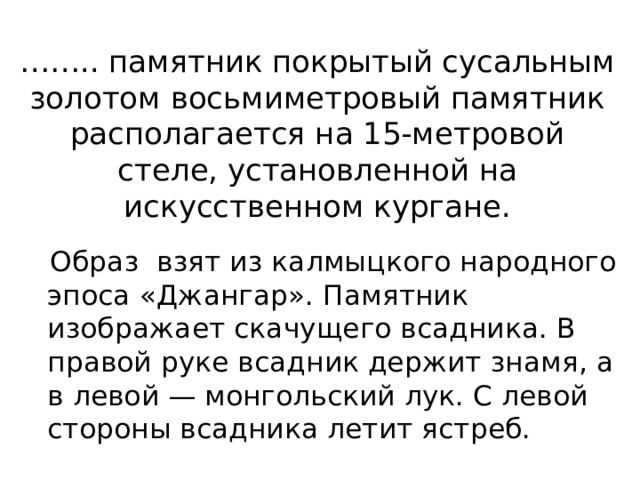 …… .. памятник покрытый сусальным золотом восьмиметровый памятник располагается на 15-метровой стеле, установленной на искусственном кургане.  Образ взят из калмыцкого народного эпоса «Джангар». Памятник изображает скачущего всадника. В правой руке всадник держит знамя, а в левой — монгольский лук. С левой стороны всадника летит ястреб. 