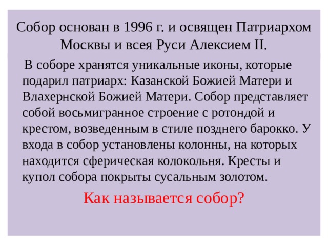 Собор основан в 1996 г. и освящен Патриархом Москвы и всея Руси Алексием II.  В соборе хранятся уникальные иконы, которые подарил патриарх: Казанской Божией Матери и Влахернской Божией Матери. Собор представляет собой восьмигранное строение с ротондой и крестом, возведенным в стиле позднего барокко. У входа в собор установлены колонны, на которых находится сферическая колокольня. Кресты и купол собора покрыты сусальным золотом. Как называется собор?   