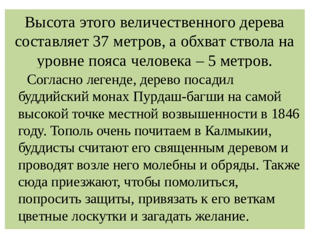 Высота этого величественного дерева составляет 37 метров, а обхват ствола на уровне пояса человека – 5 метров.  Согласно легенде, дерево посадил буддийский монах Пурдаш-багши на самой высокой точке местной возвышенности в 1846 году. Тополь очень почитаем в Калмыкии, буддисты считают его священным деревом и проводят возле него молебны и обряды. Также сюда приезжают, чтобы помолиться, попросить защиты, привязать к его веткам цветные лоскутки и загадать желание. 