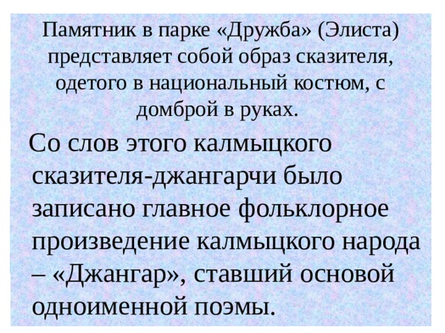 Памятник в парке «Дружба» (Элиста) представляет собой образ сказителя, одетого в национальный костюм, с домброй в руках.  Со слов этого калмыцкого сказителя-джангарчи было записано главное фольклорное произведение калмыцкого народа – «Джангар», ставший основой одноименной поэмы. 