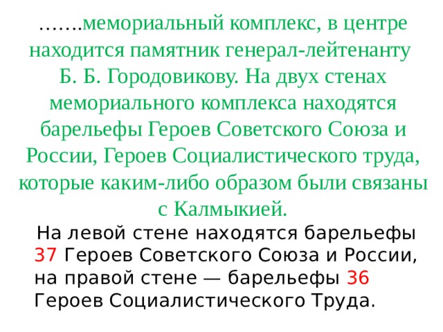 …… . мемориальный комплекс, в центре находится памятник генерал-лейтенанту  Б. Б. Городовикову. На двух стенах мемориального комплекса находятся барельефы Героев Советского Союза и России, Героев Социалистического труда, которые каким-либо образом были связаны с Калмыкией.  На левой стене находятся барельефы 37 Героев Советского Союза и России, на правой стене — барельефы 36 Героев Социалистического Труда. 