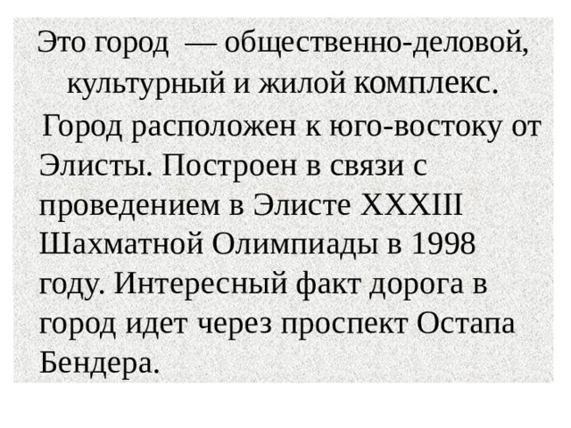 Это город — общественно-деловой, культурный и жилой комплекс.  Город расположен к юго-востоку от Элисты. Построен в связи с проведением в Элисте XXXIII Шахматной Олимпиады в 1998 году. Интересный факт дорога в город идет через проспект Остапа Бендера. 