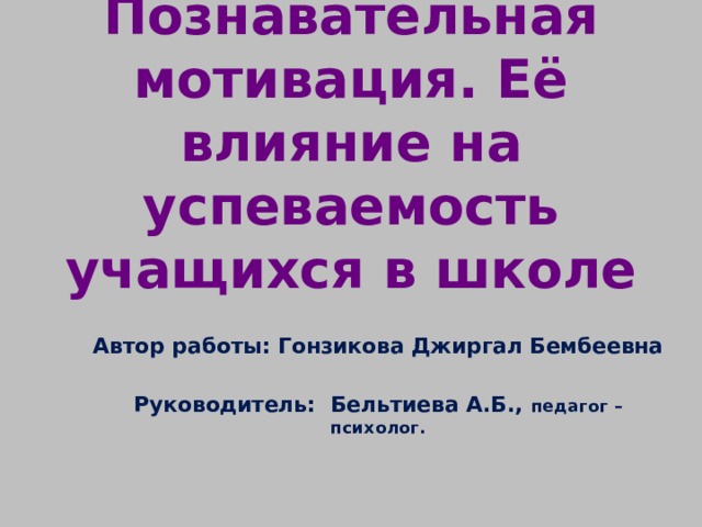 Познавательная мотивация. Её влияние на успеваемость учащихся в школе  Автор работы: Гонзикова Джиргал Бембеевна  Руководитель: Бельтиева А.Б., педагог – психолог.    