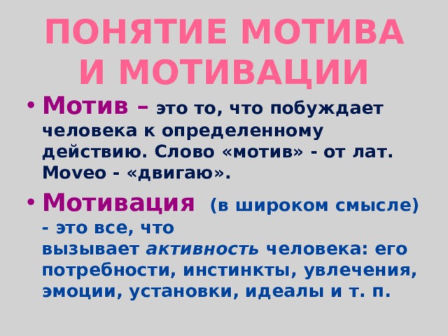 Понятие мотива и мотивации Мотив –  это то, что побуждает человека к определенному действию. Слово «мотив» - от лат. Moveo - «двигаю». Мотивация   (в широком смысле) - это все, что вызывает  активность  человека: его потребности, инстинкты, увлечения, эмоции, установки, идеалы и т. п.   