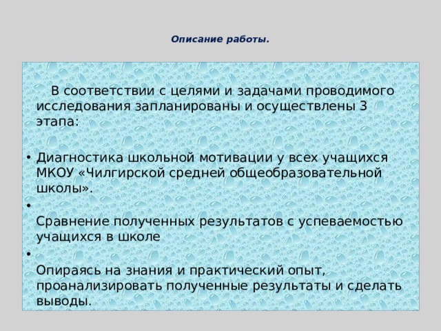   Описание работы.     В соответствии с целями и задачами проводимого исследования запланированы и осуществлены 3 этапа: Диагностика школьной мотивации у всех учащихся МКОУ «Чилгирской средней общеобразовательной школы».  Сравнение полученных результатов с успеваемостью учащихся в школе  Опираясь на знания и практический опыт, проанализировать полученные результаты и сделать выводы. 