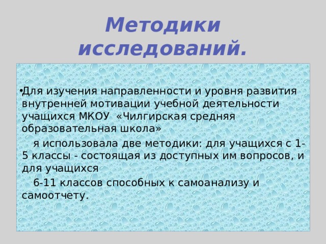 Методики исследований. Для изучения направленности и уровня развития внутренней мотивации учебной деятельности учащихся МКОУ «Чилгирская средняя образовательная школа»  я использовала две методики: для учащихся с 1-5 классы - состоящая из доступных им вопросов, и для учащихся  6-11 классов способных к самоанализу и самоотчету.     