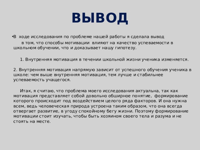 ВЫВОД В ходе исследования по проблеме нашей работы я сделала вывод  в том, что способы мотивации влияют на качество успеваемости в школьном обучении, что и доказывает нашу гипотезу.  1. Внутренняя мотивация в течении школьной жизни ученика изменяется.   2. Внутренняя мотивация напрямую зависит от успешного обучения ученика в школе: чем выше внутренняя мотивация, тем лучше и стабильнее успеваемость учащегося.    Итак, я считаю, что проблема моего исследования актуальна, так как мотивация представляет собой довольно обширное понятие, формирование которого происходит под воздействием целого ряда факторов. И она нужна всем, ведь человеческая природа устроена таким образом, что она всегда отвергает развитие, в угоду спокойному бегу жизни. Поэтому формирование мотивации стоит изучать, чтобы быть хозяином своего тела и разума и не стоять на месте. 