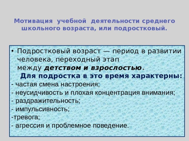  Мотивация учебной деятельности среднего школьного возраста, или подростковый.   Подростковый возраст — период в развитии человека, переходный этап между  детством и взрослостью .  Для подростка в это время характерны: - частая смена настроения; - неусидчивость и плохая концентрация внимания; - раздражительность; - импульсивность; -тревога; - агрессия и проблемное поведение. 