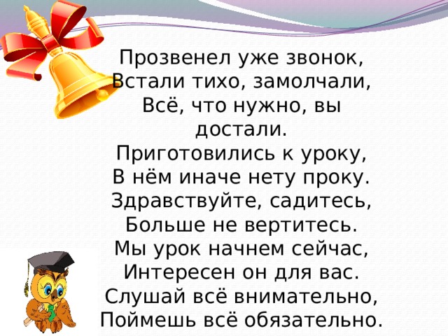 Прозвенел уже звонок, Встали тихо, замолчали, Всё, что нужно, вы достали. Приготовились к уроку, В нём иначе нету проку. Здравствуйте, садитесь, Больше не вертитесь. Мы урок начнем сейчас, Интересен он для вас. Слушай всё внимательно, Поймешь всё обязательно. 