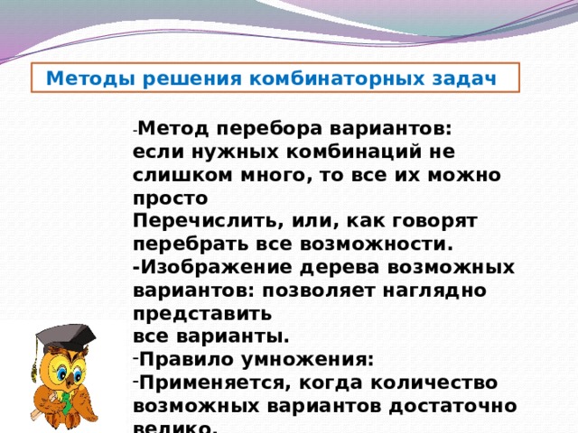 Методы решения комбинаторных задач - Метод перебора вариантов: если нужных комбинаций не слишком много, то все их можно просто Перечислить, или, как говорят перебрать все возможности. -Изображение дерева возможных вариантов: позволяет наглядно представить все варианты. Правило умножения: Применяется, когда количество возможных вариантов достаточно велико. 