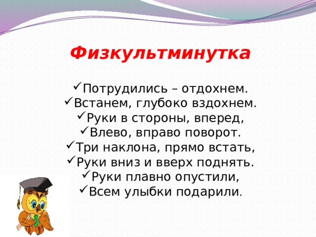 Физкультминутка Потрудились – отдохнем. Встанем, глубоко вздохнем. Руки в стороны, вперед, Влево, вправо поворот. Три наклона, прямо встать, Руки вниз и вверх поднять. Руки плавно опустили, Всем улыбки подарили . 