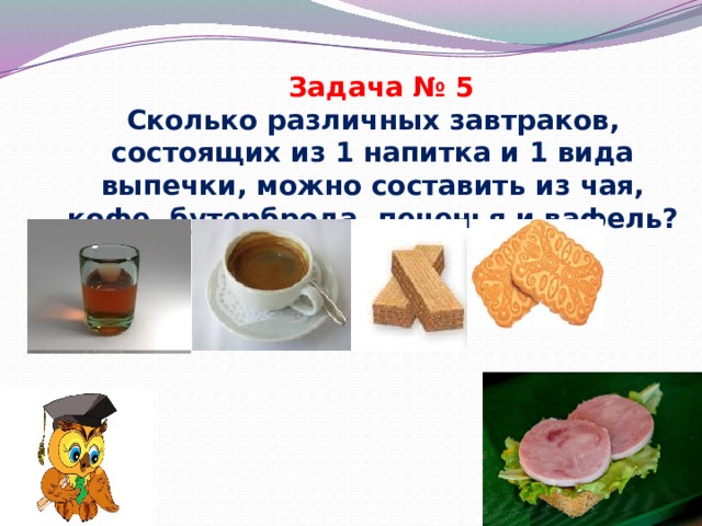 Задача № 5 Сколько различных завтраков, состоящих из 1 напитка и 1 вида выпечки, можно составить из чая, кофе, бутерброда, печенья и вафель? 