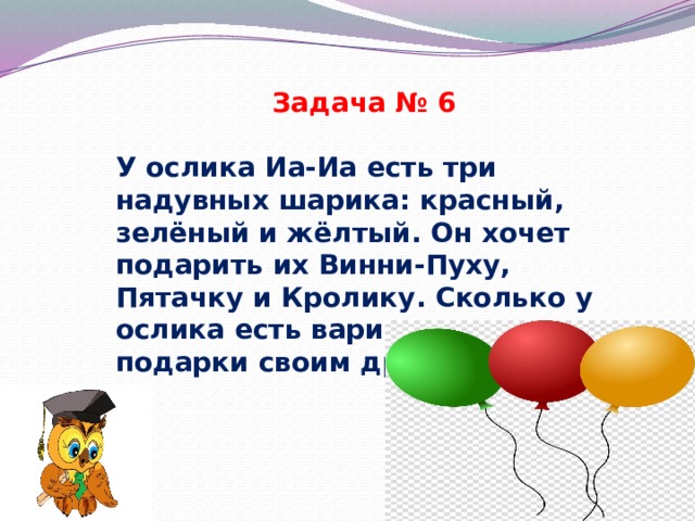 Задача № 6 У ослика Иа-Иа есть три надувных шарика: красный, зелёный и жёлтый. Он хочет подарить их Винни-Пуху, Пятачку и Кролику. Сколько у ослика есть вариантов сделать подарки своим друзьям? 