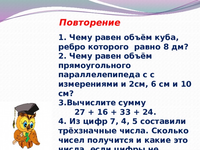 Повторение 1. Чему равен объём куба, ребро которого равно 8 дм? 2. Чему равен объём прямоугольного параллелепипеда с с измерениями и 2см, 6 см и 10 см? 3.Вычислите сумму  27 + 16 + 33 + 24. 4. Из цифр 7, 4, 5 составили трёхзначные числа. Сколько чисел получится и какие это числа, если цифры не повторяются? 