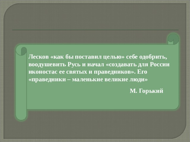 Лесков «как бы поставил целью» себе одобрить, воодушевить Русь и начал «создавать для России иконостас ее святых и праведников». Его «праведники – маленькие великие люди»  М. Горький