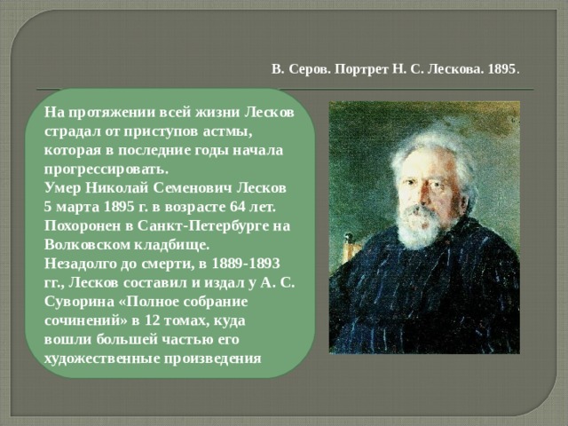 В. Серов. Портрет Н. С. Лескова. 1895 . На протяжении всей жизни Лесков страдал от приступов астмы, которая в последние годы начала прогрессировать. Умер Николай Семенович Лесков 5 марта 1895 г. в возрасте 64 лет. Похоронен в Санкт-Петербурге на Волковском кладбище. Незадолго до смерти, в 1889-1893 гг., Лесков составил и издал у А. С. Суворина «Полное собрание сочинений» в 12 томах, куда вошли большей частью его художественные произведения