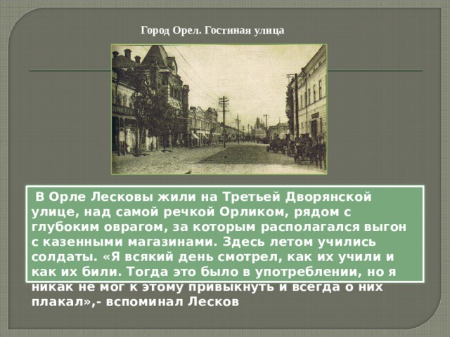 Город Орел. Гостиная улица  В Орле Лесковы жили на Третьей Дворянской улице, над самой речкой Орликом, рядом с глубоким оврагом, за которым располагался выгон с казенными магазинами. Здесь летом учились солдаты. «Я всякий день смотрел, как их учили и как их били. Тогда это было в употреблении, но я никак не мог к этому привыкнуть и всегда о них плакал»,- вспоминал Лесков