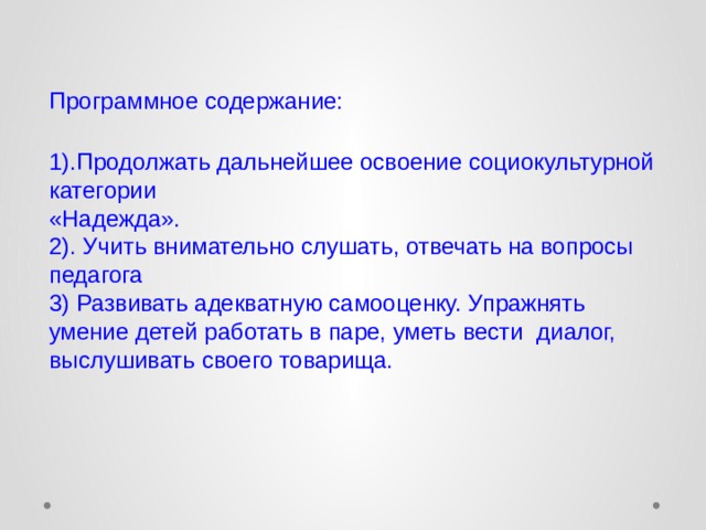 Программное содержание:   1).Продолжать дальнейшее освоение социокультурной категории  «Надежда».  2). Учить внимательно слушать, отвечать на вопросы педагога  3) Развивать адекватную самооценку. Упражнять умение детей работать в паре, уметь вести диалог, выслушивать своего товарища.   