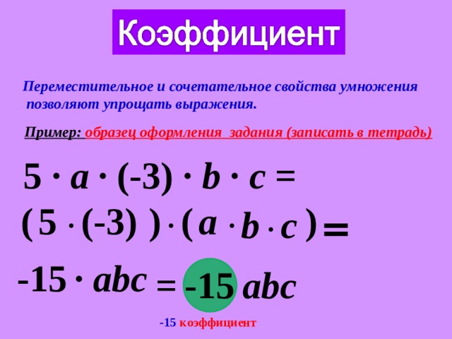 Переместительное и сочетательное свойства умножения  позволяют упрощать выражения. Пример: образец оформления задания (записать в тетрадь) 5  ∙  a ∙ (-3) ∙ b ∙ c = ) ( ) ( 5 a (-3) ∙ ∙ c b ∙ ∙ = -15 ∙ abc = -15 abc -15 коэффициент 