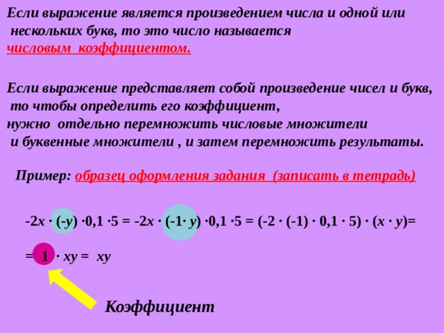 Если выражение является произведением числа и одной или  нескольких букв, то это число называется числовым коэффициентом. Если выражение представляет собой произведение чисел и букв,  то чтобы определить его коэффициент, нужно отдельно перемножить числовые множители  и буквенные множители , и затем перемножить результаты. Пример: образец оформления задания (записать в тетрадь) -2 x ∙ (- y ) ∙0,1 ∙5 = -2 x ∙ (-1∙ y ) ∙0,1 ∙5 = (-2 ∙ (- 1 ) ∙ 0,1 ∙ 5) ∙ ( x ∙ y )=  =  1 ∙ xy = xy Коэффициент 