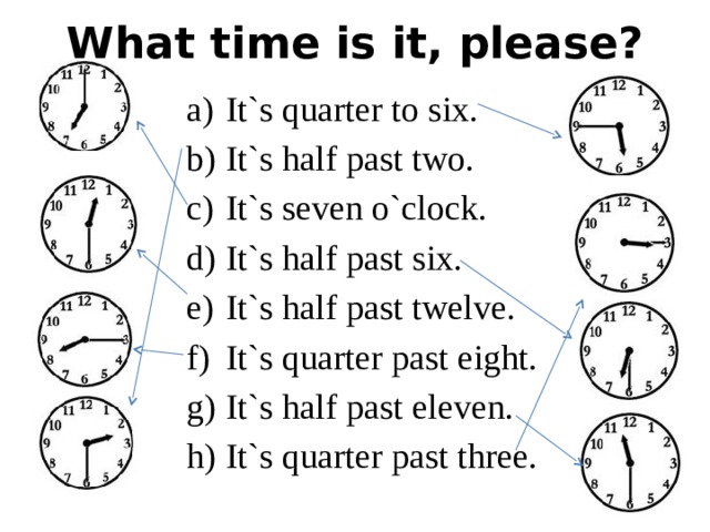 What time is it, please? It`s quarter to six. It`s half past two. It`s seven o`clock. It`s half past six. It`s half past twelve. It`s quarter past eight. It`s half past eleven. It`s quarter past three. 