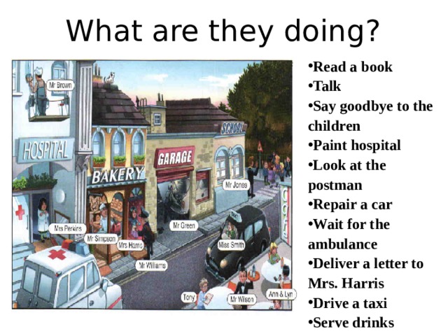 What are they doing? Read a book Talk Say goodbye to the children Paint hospital Look at the postman Repair a car Wait for the ambulance Deliver a letter to Mrs. Harris Drive a taxi Serve drinks 