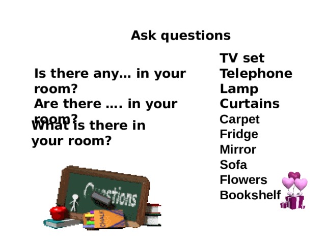 Ask questions TV set Telephone Lamp Curtains Carpet Fridge Mirror Sofa Flowers Bookshelf Is there any… in your room? Are there …. in your room?      What is there in your room? 