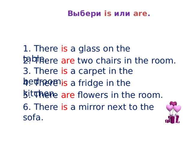  Выбери is или are . 1. There is a glass on the table. 2. There are two chairs in the room. 3. There is a carpet in the bedroom. 4. There is a fridge in the kitchen . 5. There are flowers in the room. 6. There is a  mirror  next to the sofa. 