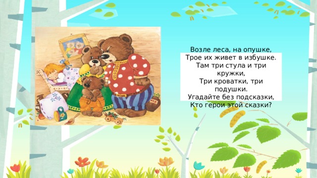 Возле леса, на опушке,  Трое их живет в избушке.  Там три стула и три кружки,  Три кроватки, три подушки.  Угадайте без подсказки,  Кто герои этой сказки? 