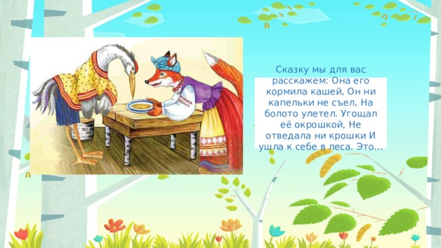 Сказку мы для вас расскажем: Она его кормила кашей, Он ни капельки не съел, На болото улетел. Угощал её окрошкой, Не отведала ни крошки И ушла к себе в леса. Это…   
