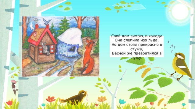 Свой дом зимою, в холода  Она слепила изо льда.  Но дом стоял прекрасно в стужу,  Весной же превратился в лужу. 