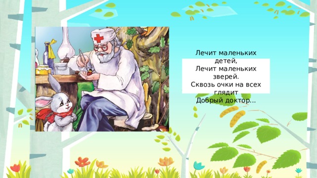 Лечит маленьких детей,  Лечит маленьких зверей.  Сквозь очки на всех глядит  Добрый доктор... 