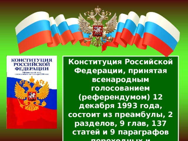 Конституция Российской Федерации, принятая всенародным голосованием (референдумом) 12 декабря 1993 года, состоит из преамбулы, 2 разделов, 9 глав, 137 статей и 9 параграфов переходных и заключительных положений. 