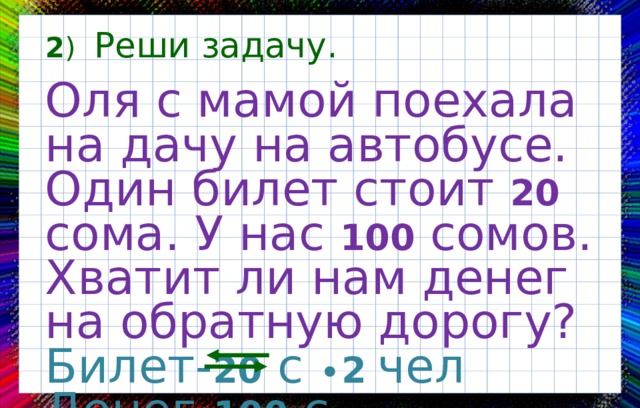 2 )  Реши задачу. Оля с мамой поехала на дачу на автобусе. Один билет стоит 20 сома. У нас 100 сомов. Хватит ли нам денег на обратную дорогу? Билет- 20 с ∙ 2  чел Денег- 100 с На дорогу - ? 