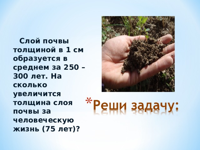  Слой почвы толщиной в 1 см образуется в среднем за 250 – 300 лет. На сколько увеличится толщина слоя почвы за человеческую жизнь (75 лет)? 