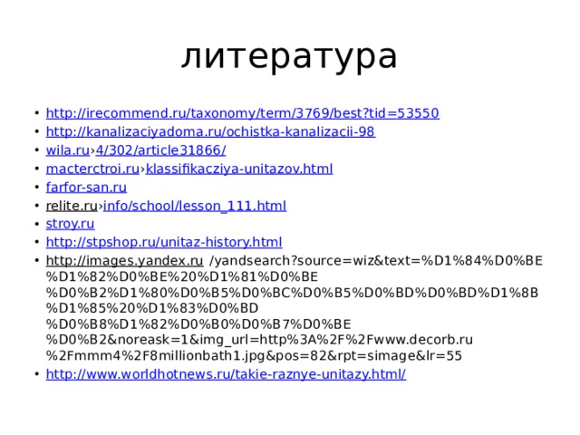 литература http://irecommend.ru/taxonomy/term/3769/best?tid=53550 http://kanalizaciyadoma.ru/ochistka-kanalizacii-98 wila.ru › 4/302/article31866/ macterctroi.ru › klassifikacziya-unitazov.html farfor-san.ru relite.ru › info /school/lesson_111.html stroy.ru http://stpshop.ru/unitaz-history.html http://images.yandex.ru /yandsearch?source=wiz&text=%D1%84%D0%BE%D1%82%D0%BE%20%D1%81%D0%BE%D0%B2%D1%80%D0%B5%D0%BC%D0%B5%D0%BD%D0%BD%D1%8B%D1%85%20%D1%83%D0%BD%D0%B8%D1%82%D0%B0%D0%B7%D0%BE%D0%B2&noreask=1&img_url=http%3A%2F%2Fwww.decorb.ru%2Fmmm4%2F8millionbath1.jpg&pos=82&rpt=simage&lr=55 http://www.worldhotnews.ru/takie-raznye-unitazy.html/ 