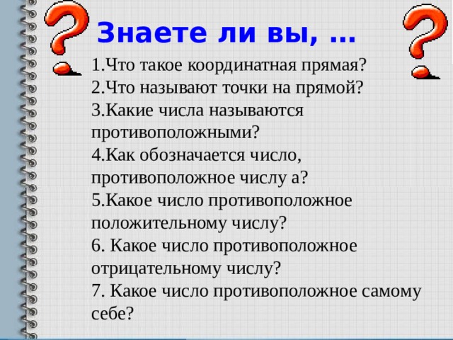 Знаете ли вы, … 1.Что такое координатная прямая? 2.Что называют точки на прямой? 3.Какие числа называются противоположными? 4.Как обозначается число, противоположное числу а? 5.Какое число противоположное положительному числу? 6. Какое число противоположное отрицательному числу? 7. Какое число противоположное самому себе?   