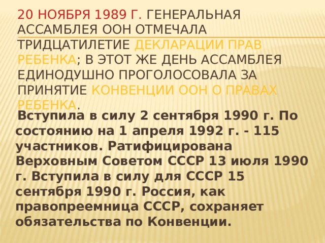 20 ноября 1989 г. Генеральная Ассамблея ООН отмечала тридцатилетие Декларации прав ребенка ; в этот же день Ассамблея единодушно проголосовала за принятие Конвенции ООН о правах ребенка .  Вступила в силу 2 сентября 1990 г. По состоянию на 1 апреля 1992 г. - 115 участников. Ратифицирована Верховным Советом СССР 13 июля 1990 г. Вступила в силу для СССР 15 сентября 1990 г. Россия, как правопреемница СССР, сохраняет обязательства по Конвенции. 