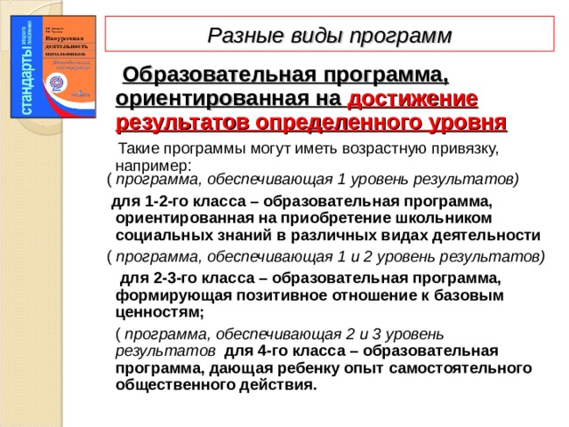 Разные виды программ  Образовательная программа, ориентированная на достижение результатов определенного уровня   Такие программы могут иметь возрастную привязку, например:  ( программа, обеспечивающая 1 уровень результатов)   для 1-2-го класса – образовательная программа, ориентированная на приобретение школьником социальных знаний в различных видах деятельности  ( программа, обеспечивающая 1 и 2 уровень результатов)  для 2-3-го класса – образовательная программа, формирующая позитивное отношение к базовым ценностям;  ( программа, обеспечивающая 2 и 3 уровень результатов  для 4-го класса – образовательная программа, дающая ребенку опыт самостоятельного общественного действия.  