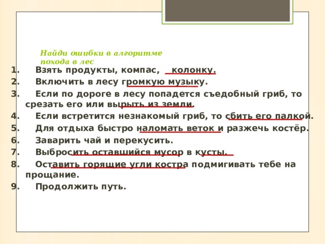  Найди ошибки в алгоритме  похода в лес   1.     Взять продукты, компас, колонку. 2.     Включить в лесу громкую музыку. 3.     Если по дороге в лесу попадется съедобный гриб, то срезать его или вырыть из земли. 4.     Если встретится незнакомый гриб, то сбить его палкой. 5.     Для отдыха быстро наломать веток и разжечь костёр. 6.     Заварить чай и перекусить. 7.     Выбросить оставшийся мусор в кусты. 8.     Оставить горящие угли костра подмигивать тебе на прощание. 9.     Продолжить путь. 