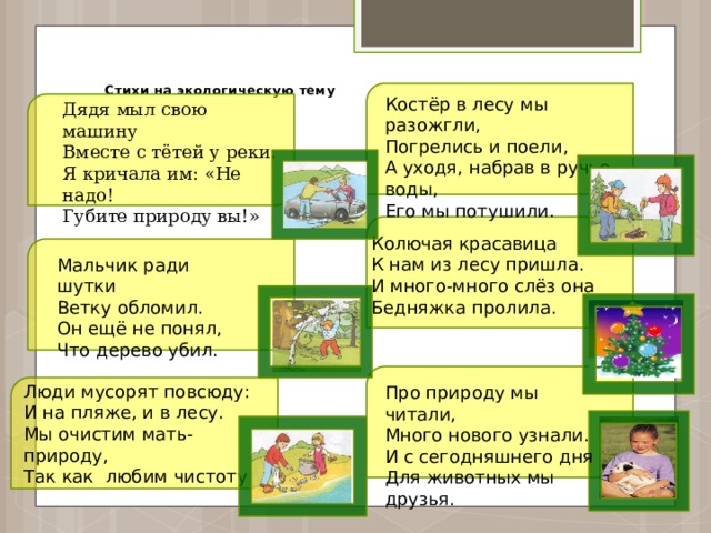  Стихи на экологическую тему   Костёр в лесу мы разожгли, Погрелись и поели, А уходя, набрав в ручье воды, Его мы потушили. Дядя мыл свою машину Вместе с тётей у реки. Я кричала им: «Не надо! Губите природу вы!» Колючая красавица К нам из лесу пришла. И много-много слёз она Бедняжка пролила. Мальчик ради шутки Ветку обломил. Он ещё не понял, Что дерево убил. Про природу мы читали, Люди мусорят повсюду: И на пляже, и в лесу. Много нового узнали. Мы очистим мать-природу, И с сегодняшнего дня Так как любим чистоту! Для животных мы друзья. 